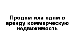 Продам или сдам в аренду коммерческую недвижимость